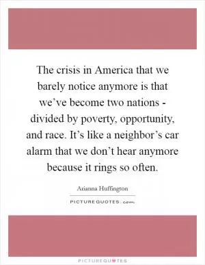The crisis in America that we barely notice anymore is that we’ve become two nations - divided by poverty, opportunity, and race. It’s like a neighbor’s car alarm that we don’t hear anymore because it rings so often Picture Quote #1