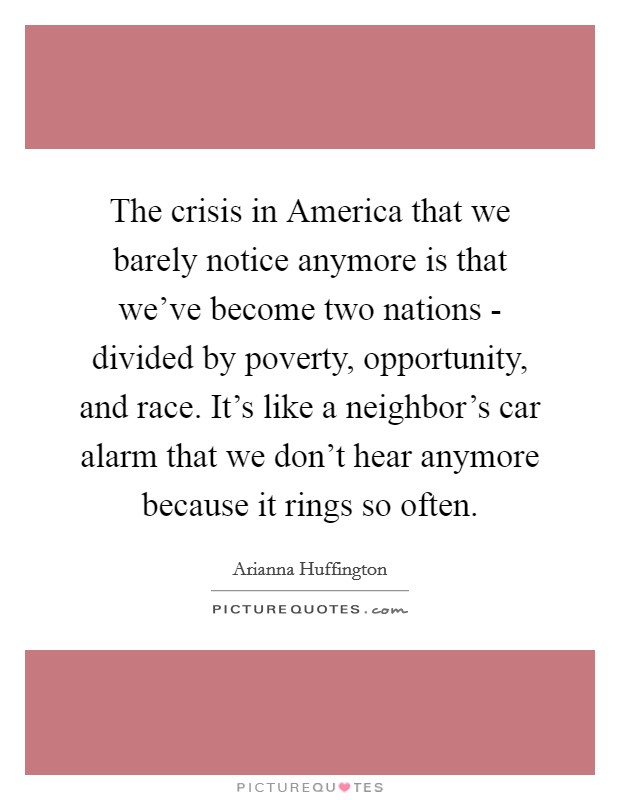 The crisis in America that we barely notice anymore is that we've become two nations - divided by poverty, opportunity, and race. It's like a neighbor's car alarm that we don't hear anymore because it rings so often Picture Quote #1
