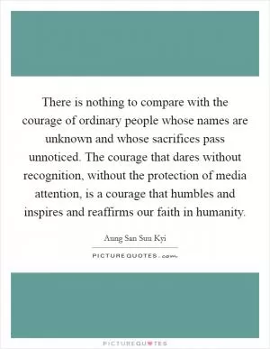 There is nothing to compare with the courage of ordinary people whose names are unknown and whose sacrifices pass unnoticed. The courage that dares without recognition, without the protection of media attention, is a courage that humbles and inspires and reaffirms our faith in humanity Picture Quote #1