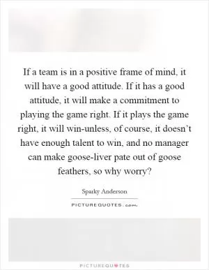 If a team is in a positive frame of mind, it will have a good attitude. If it has a good attitude, it will make a commitment to playing the game right. If it plays the game right, it will win-unless, of course, it doesn’t have enough talent to win, and no manager can make goose-liver pate out of goose feathers, so why worry? Picture Quote #1