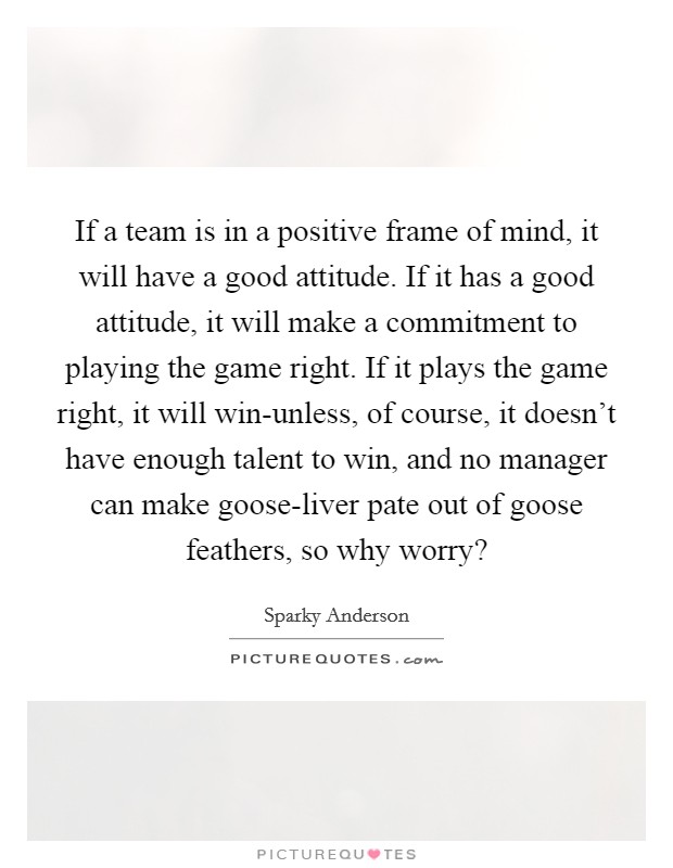If a team is in a positive frame of mind, it will have a good attitude. If it has a good attitude, it will make a commitment to playing the game right. If it plays the game right, it will win-unless, of course, it doesn't have enough talent to win, and no manager can make goose-liver pate out of goose feathers, so why worry? Picture Quote #1