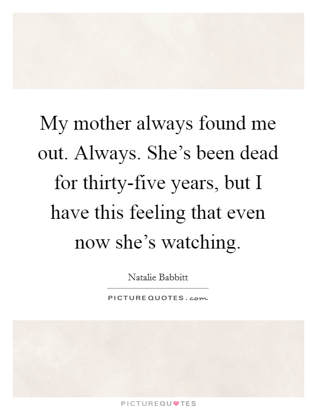 My mother always found me out. Always. She's been dead for thirty-five years, but I have this feeling that even now she's watching Picture Quote #1