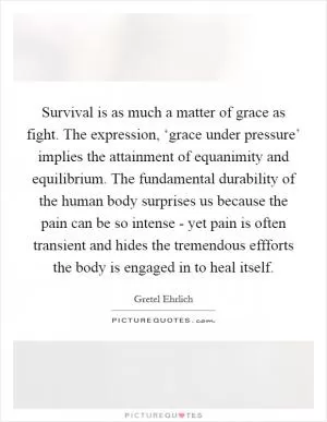 Survival is as much a matter of grace as fight. The expression, ‘grace under pressure’ implies the attainment of equanimity and equilibrium. The fundamental durability of the human body surprises us because the pain can be so intense - yet pain is often transient and hides the tremendous effforts the body is engaged in to heal itself Picture Quote #1
