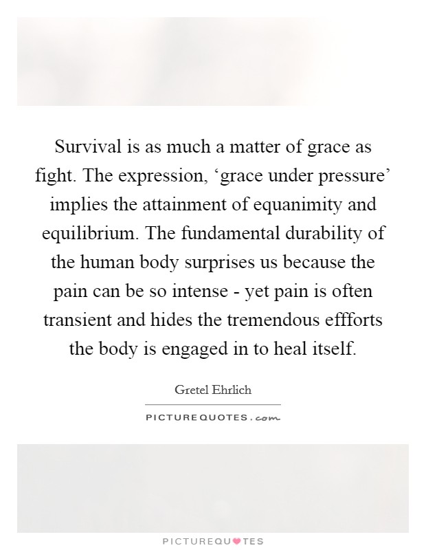Survival is as much a matter of grace as fight. The expression, ‘grace under pressure' implies the attainment of equanimity and equilibrium. The fundamental durability of the human body surprises us because the pain can be so intense - yet pain is often transient and hides the tremendous effforts the body is engaged in to heal itself Picture Quote #1