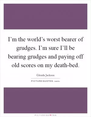 I’m the world’s worst bearer of grudges. I’m sure I’ll be bearing grudges and paying off old scores on my death-bed Picture Quote #1