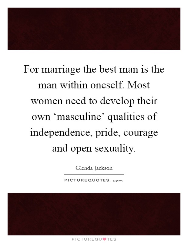 For marriage the best man is the man within oneself. Most women need to develop their own ‘masculine' qualities of independence, pride, courage and open sexuality Picture Quote #1