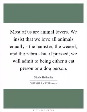 Most of us are animal lovers. We insist that we love all animals equally - the hamster, the weasel, and the zebra - but if pressed, we will admit to being either a cat person or a dog person Picture Quote #1