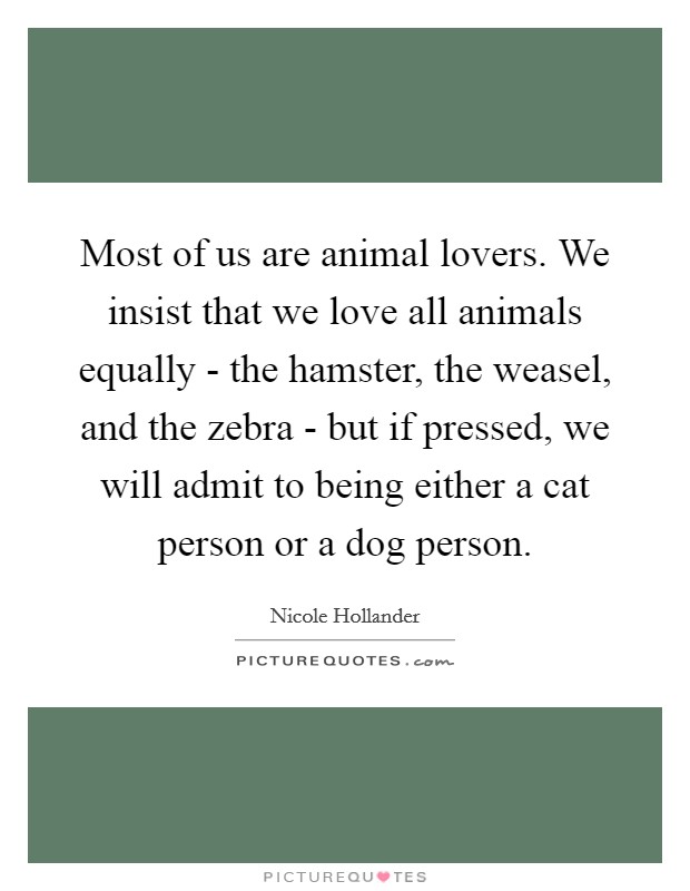 Most of us are animal lovers. We insist that we love all animals equally - the hamster, the weasel, and the zebra - but if pressed, we will admit to being either a cat person or a dog person Picture Quote #1