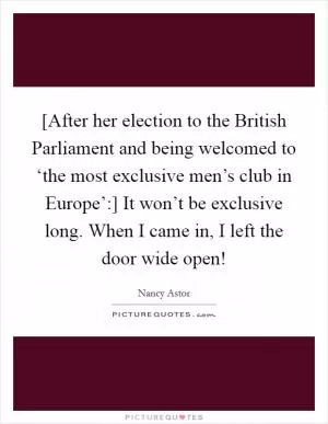 [After her election to the British Parliament and being welcomed to ‘the most exclusive men’s club in Europe’:] It won’t be exclusive long. When I came in, I left the door wide open! Picture Quote #1