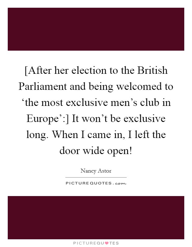 [After her election to the British Parliament and being welcomed to ‘the most exclusive men's club in Europe':] It won't be exclusive long. When I came in, I left the door wide open! Picture Quote #1