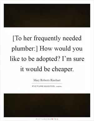 [To her frequently needed plumber:] How would you like to be adopted? I’m sure it would be cheaper Picture Quote #1