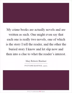 My crime books are actually novels and are written as such. One might even say that each one is really two novels, one of which is the story I tell the reader, and the other the buried story I know and let slip now and then into a clue to whet the reader’s interest Picture Quote #1
