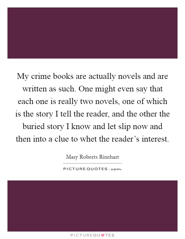 My crime books are actually novels and are written as such. One might even say that each one is really two novels, one of which is the story I tell the reader, and the other the buried story I know and let slip now and then into a clue to whet the reader's interest Picture Quote #1