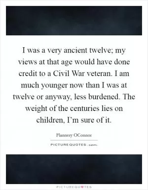 I was a very ancient twelve; my views at that age would have done credit to a Civil War veteran. I am much younger now than I was at twelve or anyway, less burdened. The weight of the centuries lies on children, I’m sure of it Picture Quote #1