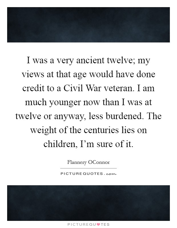 I was a very ancient twelve; my views at that age would have done credit to a Civil War veteran. I am much younger now than I was at twelve or anyway, less burdened. The weight of the centuries lies on children, I'm sure of it Picture Quote #1