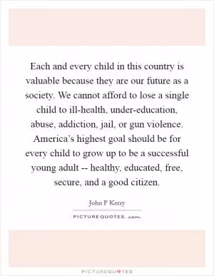 Each and every child in this country is valuable because they are our future as a society. We cannot afford to lose a single child to ill-health, under-education, abuse, addiction, jail, or gun violence. America’s highest goal should be for every child to grow up to be a successful young adult -- healthy, educated, free, secure, and a good citizen Picture Quote #1