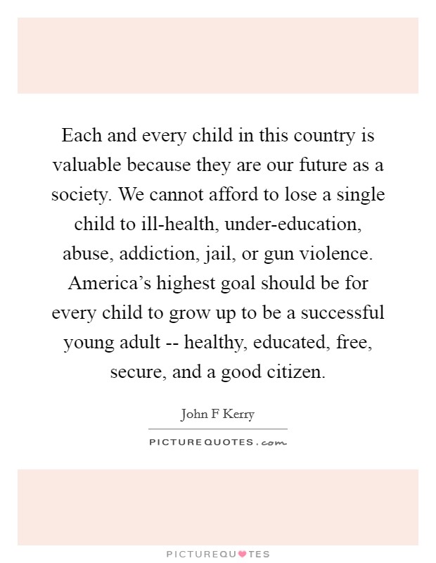 Each and every child in this country is valuable because they are our future as a society. We cannot afford to lose a single child to ill-health, under-education, abuse, addiction, jail, or gun violence. America's highest goal should be for every child to grow up to be a successful young adult -- healthy, educated, free, secure, and a good citizen Picture Quote #1
