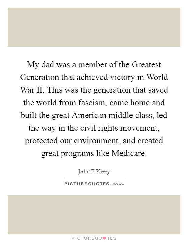My dad was a member of the Greatest Generation that achieved victory in World War II. This was the generation that saved the world from fascism, came home and built the great American middle class, led the way in the civil rights movement, protected our environment, and created great programs like Medicare Picture Quote #1