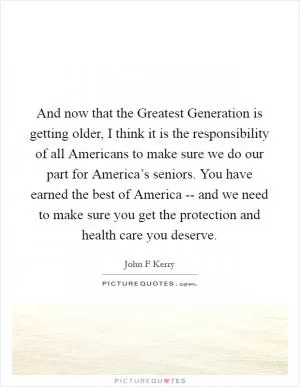 And now that the Greatest Generation is getting older, I think it is the responsibility of all Americans to make sure we do our part for America’s seniors. You have earned the best of America -- and we need to make sure you get the protection and health care you deserve Picture Quote #1