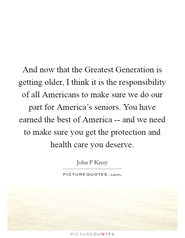 And now that the Greatest Generation is getting older, I think it is the responsibility of all Americans to make sure we do our part for America's seniors. You have earned the best of America -- and we need to make sure you get the protection and health care you deserve Picture Quote #1
