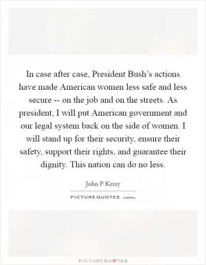 In case after case, President Bush’s actions have made American women less safe and less secure -- on the job and on the streets. As president, I will put American government and our legal system back on the side of women. I will stand up for their security, ensure their safety, support their rights, and guarantee their dignity. This nation can do no less Picture Quote #1