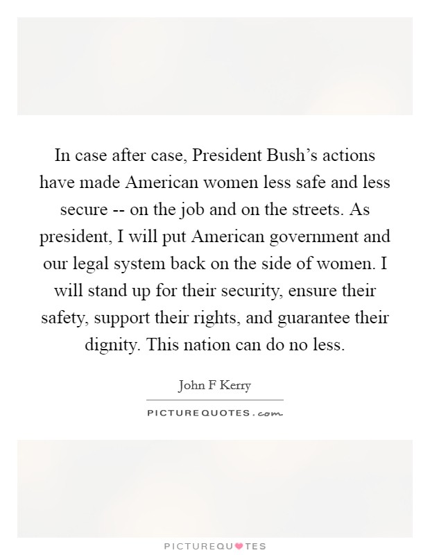 In case after case, President Bush's actions have made American women less safe and less secure -- on the job and on the streets. As president, I will put American government and our legal system back on the side of women. I will stand up for their security, ensure their safety, support their rights, and guarantee their dignity. This nation can do no less Picture Quote #1