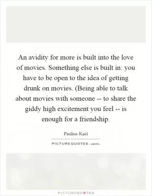 An avidity for more is built into the love of movies. Something else is built in: you have to be open to the idea of getting drunk on movies. (Being able to talk about movies with someone -- to share the giddy high excitement you feel -- is enough for a friendship Picture Quote #1