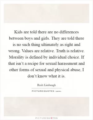 Kids are told there are no differences between boys and girls. They are told there is no such thing ultimately as right and wrong. Values are relative. Truth is relative. Morality is defined by individual choice. If that isn’t a recipe for sexual harassment and other forms of sexual and physical abuse, I don’t know what it is Picture Quote #1