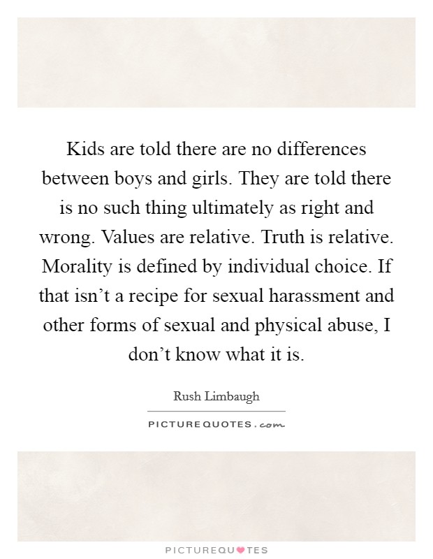 Kids are told there are no differences between boys and girls. They are told there is no such thing ultimately as right and wrong. Values are relative. Truth is relative. Morality is defined by individual choice. If that isn't a recipe for sexual harassment and other forms of sexual and physical abuse, I don't know what it is Picture Quote #1