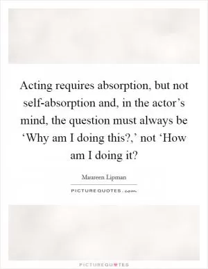 Acting requires absorption, but not self-absorption and, in the actor’s mind, the question must always be ‘Why am I doing this?,’ not ‘How am I doing it? Picture Quote #1