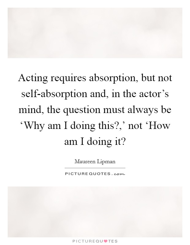 Acting requires absorption, but not self-absorption and, in the actor's mind, the question must always be ‘Why am I doing this?,' not ‘How am I doing it? Picture Quote #1