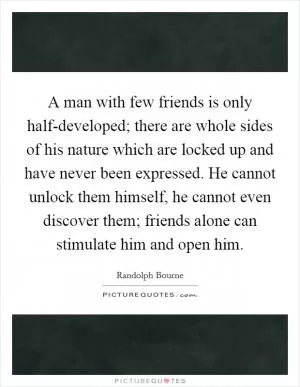 A man with few friends is only half-developed; there are whole sides of his nature which are locked up and have never been expressed. He cannot unlock them himself, he cannot even discover them; friends alone can stimulate him and open him Picture Quote #1