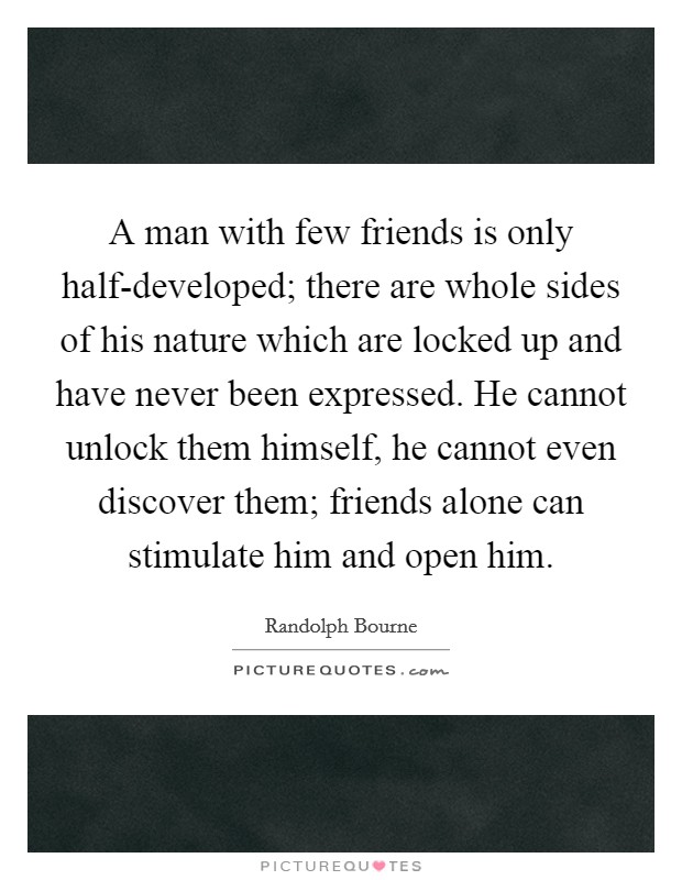 A man with few friends is only half-developed; there are whole sides of his nature which are locked up and have never been expressed. He cannot unlock them himself, he cannot even discover them; friends alone can stimulate him and open him Picture Quote #1