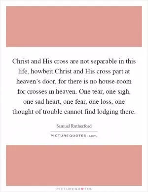 Christ and His cross are not separable in this life, howbeit Christ and His cross part at heaven’s door, for there is no house-room for crosses in heaven. One tear, one sigh, one sad heart, one fear, one loss, one thought of trouble cannot find lodging there Picture Quote #1