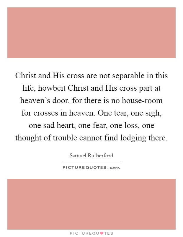 Christ and His cross are not separable in this life, howbeit Christ and His cross part at heaven's door, for there is no house-room for crosses in heaven. One tear, one sigh, one sad heart, one fear, one loss, one thought of trouble cannot find lodging there Picture Quote #1