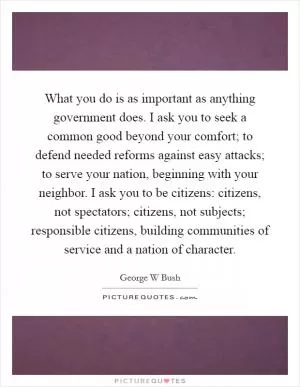 What you do is as important as anything government does. I ask you to seek a common good beyond your comfort; to defend needed reforms against easy attacks; to serve your nation, beginning with your neighbor. I ask you to be citizens: citizens, not spectators; citizens, not subjects; responsible citizens, building communities of service and a nation of character Picture Quote #1