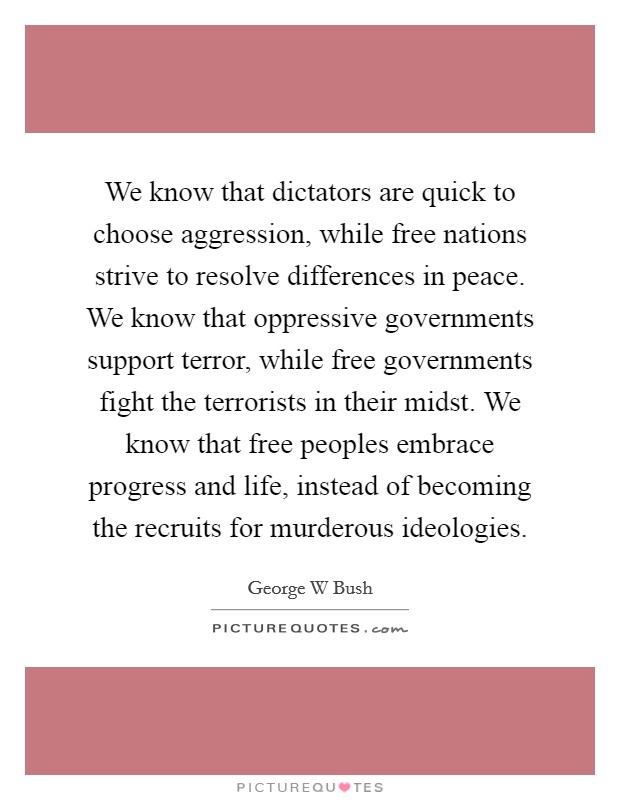 We know that dictators are quick to choose aggression, while free nations strive to resolve differences in peace. We know that oppressive governments support terror, while free governments fight the terrorists in their midst. We know that free peoples embrace progress and life, instead of becoming the recruits for murderous ideologies Picture Quote #1