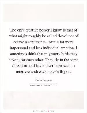 The only creative power I know is that of what might roughly be called ‘love’ not of course a sentimental love: a far more impersonal and less individual emotion. I sometimes think that migratory birds may have it for each other. They fly in the same direction, and have never been seen to interfere with each other’s flights Picture Quote #1