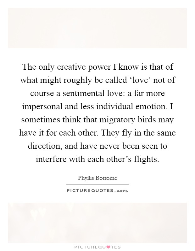 The only creative power I know is that of what might roughly be called ‘love' not of course a sentimental love: a far more impersonal and less individual emotion. I sometimes think that migratory birds may have it for each other. They fly in the same direction, and have never been seen to interfere with each other's flights Picture Quote #1