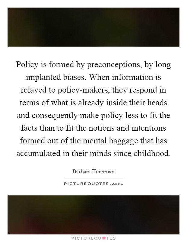 Policy is formed by preconceptions, by long implanted biases. When information is relayed to policy-makers, they respond in terms of what is already inside their heads and consequently make policy less to fit the facts than to fit the notions and intentions formed out of the mental baggage that has accumulated in their minds since childhood Picture Quote #1