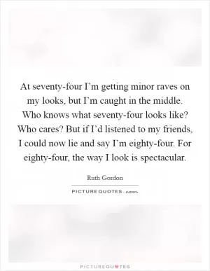 At seventy-four I’m getting minor raves on my looks, but I’m caught in the middle. Who knows what seventy-four looks like? Who cares? But if I’d listened to my friends, I could now lie and say I’m eighty-four. For eighty-four, the way I look is spectacular Picture Quote #1