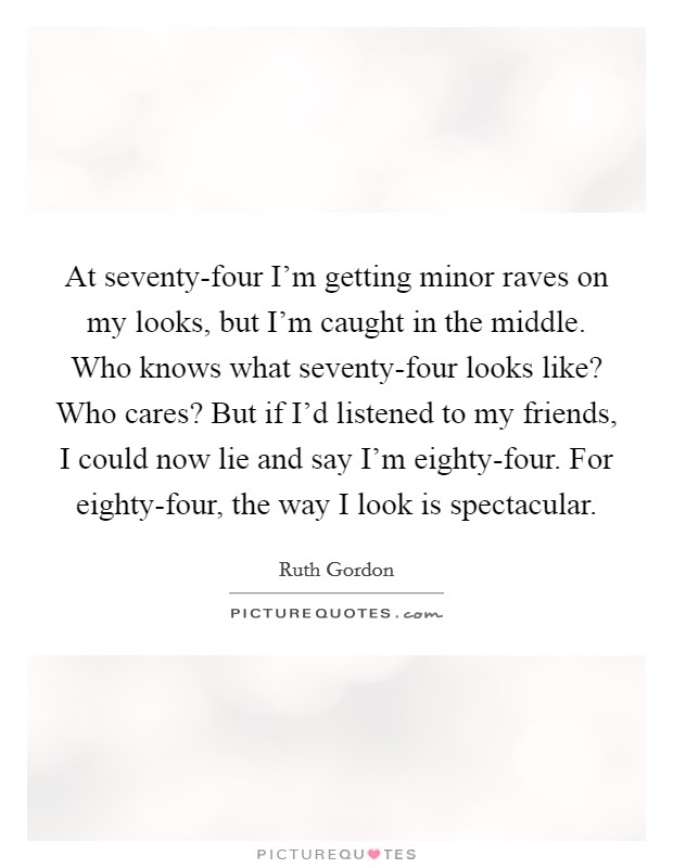 At seventy-four I'm getting minor raves on my looks, but I'm caught in the middle. Who knows what seventy-four looks like? Who cares? But if I'd listened to my friends, I could now lie and say I'm eighty-four. For eighty-four, the way I look is spectacular Picture Quote #1