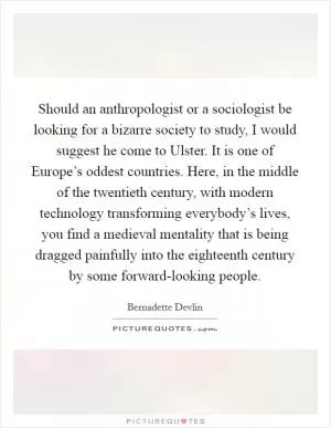 Should an anthropologist or a sociologist be looking for a bizarre society to study, I would suggest he come to Ulster. It is one of Europe’s oddest countries. Here, in the middle of the twentieth century, with modern technology transforming everybody’s lives, you find a medieval mentality that is being dragged painfully into the eighteenth century by some forward-looking people Picture Quote #1