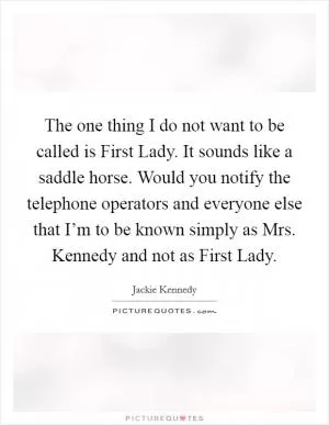 The one thing I do not want to be called is First Lady. It sounds like a saddle horse. Would you notify the telephone operators and everyone else that I’m to be known simply as Mrs. Kennedy and not as First Lady Picture Quote #1