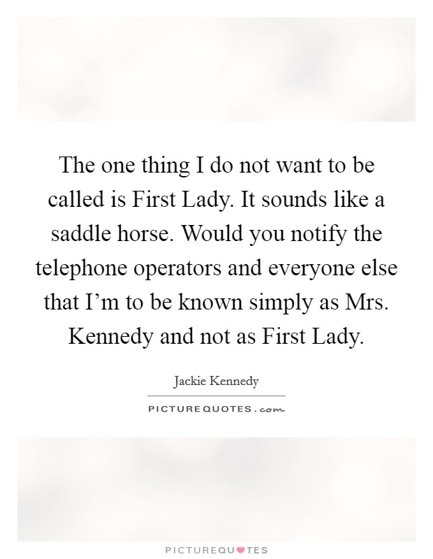 The one thing I do not want to be called is First Lady. It sounds like a saddle horse. Would you notify the telephone operators and everyone else that I'm to be known simply as Mrs. Kennedy and not as First Lady Picture Quote #1