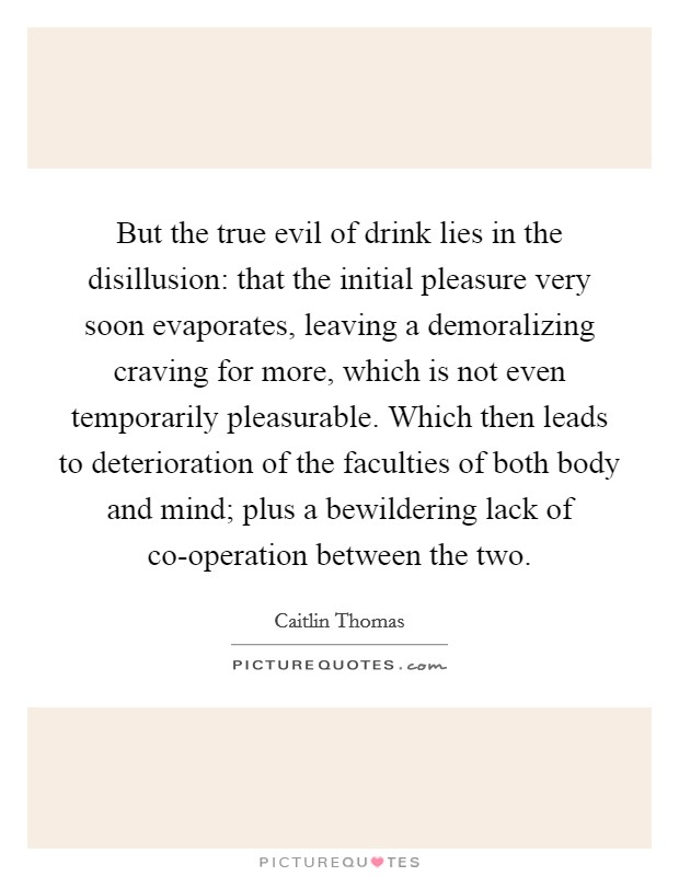 But the true evil of drink lies in the disillusion: that the initial pleasure very soon evaporates, leaving a demoralizing craving for more, which is not even temporarily pleasurable. Which then leads to deterioration of the faculties of both body and mind; plus a bewildering lack of co-operation between the two Picture Quote #1