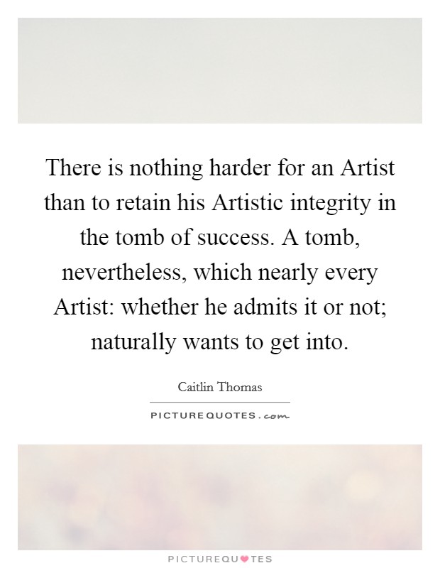 There is nothing harder for an Artist than to retain his Artistic integrity in the tomb of success. A tomb, nevertheless, which nearly every Artist: whether he admits it or not; naturally wants to get into Picture Quote #1