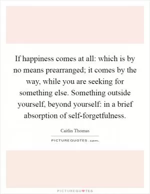 If happiness comes at all: which is by no means prearranged; it comes by the way, while you are seeking for something else. Something outside yourself, beyond yourself: in a brief absorption of self-forgetfulness Picture Quote #1