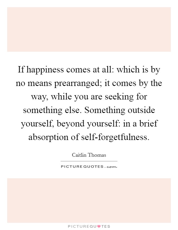 If happiness comes at all: which is by no means prearranged; it comes by the way, while you are seeking for something else. Something outside yourself, beyond yourself: in a brief absorption of self-forgetfulness Picture Quote #1