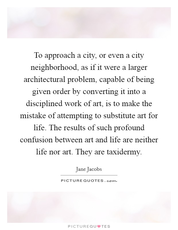 To approach a city, or even a city neighborhood, as if it were a larger architectural problem, capable of being given order by converting it into a disciplined work of art, is to make the mistake of attempting to substitute art for life. The results of such profound confusion between art and life are neither life nor art. They are taxidermy Picture Quote #1